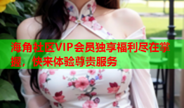 海角社区VIP会员独享福利尽在掌握，快来体验尊贵服务