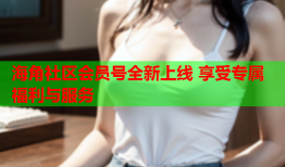 海角社区会员号全新上线 享受专属福利与服务