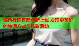 海角社区官网全新上线 发现更美好的生活方式与精彩活动