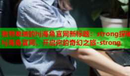 独特吸睛的hj海角官网新标题：strong探秘hj海角官网，开启你的奇幻之旅-strong