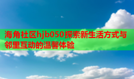 海角社区hjb050探索新生活方式与邻里互动的温馨体验