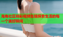 海角社区精彩视频集锦探索生活的每一个美好瞬间