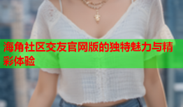 海角社区交友官网版的独特魅力与精彩体验