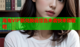 海角VIP新兑换码惊喜来袭快来领取吧