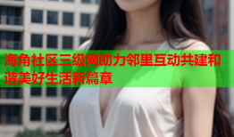 海角社区三级网助力邻里互动共建和谐美好生活新篇章