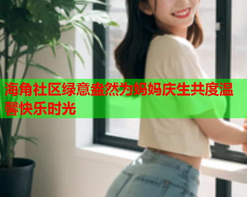 海角社区绿意盎然为妈妈庆生共度温馨快乐时光