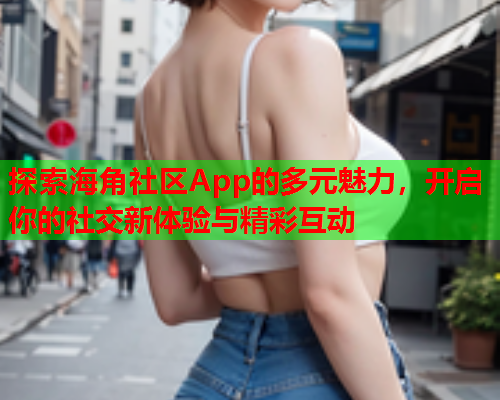 探索海角社区App的多元魅力，开启你的社交新体验与精彩互动