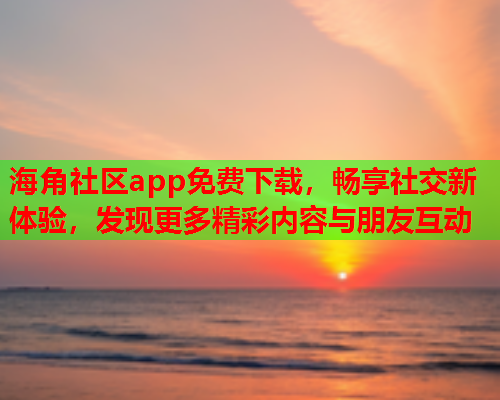 海角社区app免费下载，畅享社交新体验，发现更多精彩内容与朋友互动