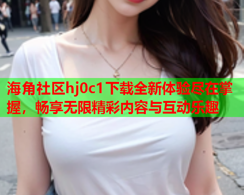 海角社区hj0c1下载全新体验尽在掌握，畅享无限精彩内容与互动乐趣