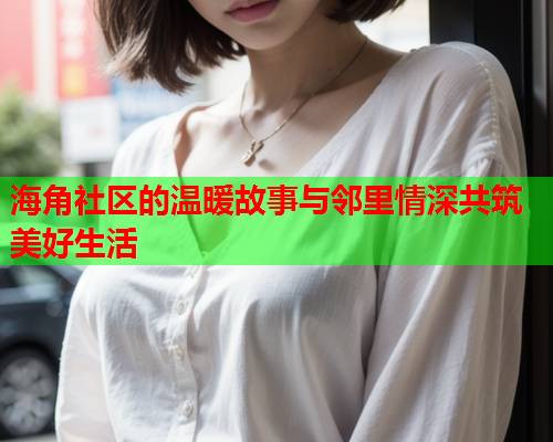 海角社区的温暖故事与邻里情深共筑美好生活