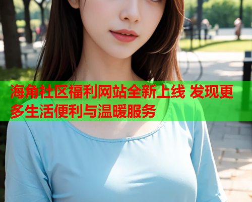 海角社区福利网站全新上线 发现更多生活便利与温暖服务