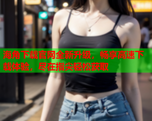 海角下载官网全新升级，畅享高速下载体验，尽在指尖轻松获取