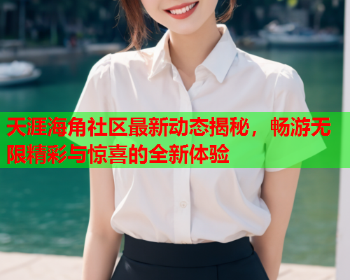 天涯海角社区最新动态揭秘，畅游无限精彩与惊喜的全新体验