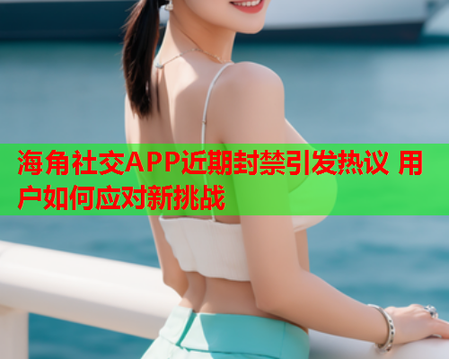 海角社交APP近期封禁引发热议 用户如何应对新挑战