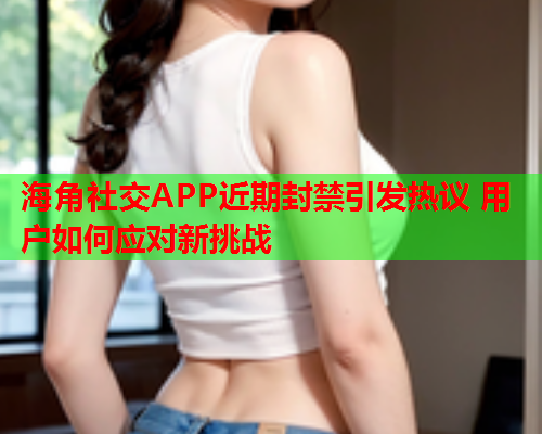 海角社交APP近期封禁引发热议 用户如何应对新挑战