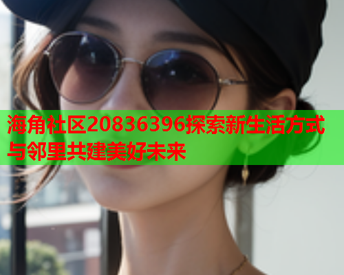 海角社区20836396探索新生活方式与邻里共建美好未来