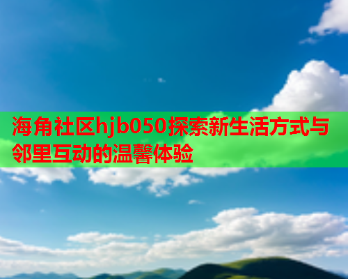 海角社区hjb050探索新生活方式与邻里互动的温馨体验