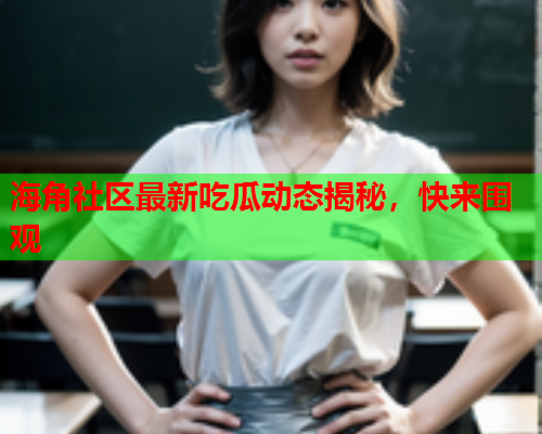 海角社区最新吃瓜动态揭秘，快来围观