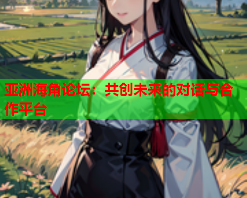 亚洲海角论坛：共创未来的对话与合作平台