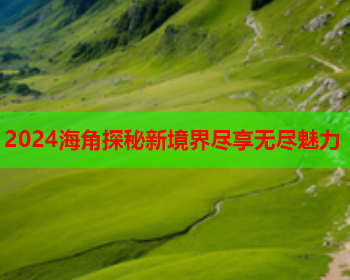 2024海角探秘新境界尽享无尽魅力