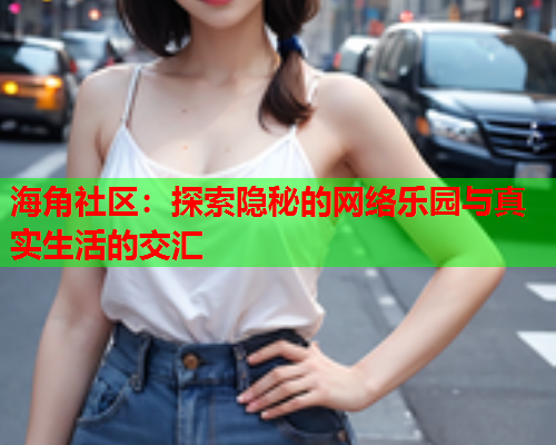 海角社区：探索隐秘的网络乐园与真实生活的交汇