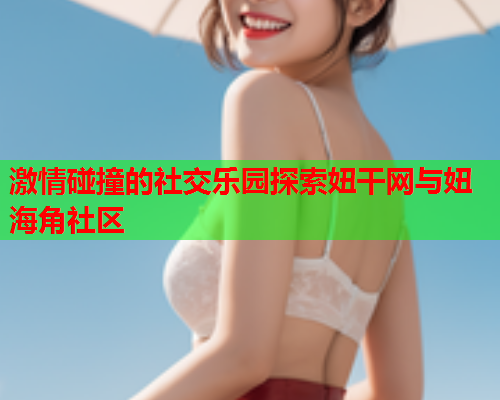 激情碰撞的社交乐园探索妞干网与妞海角社区