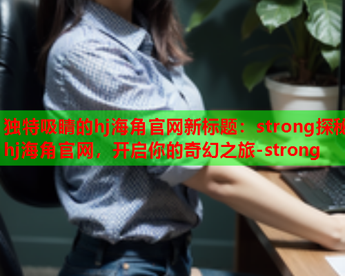 独特吸睛的hj海角官网新标题：strong探秘hj海角官网，开启你的奇幻之旅-strong