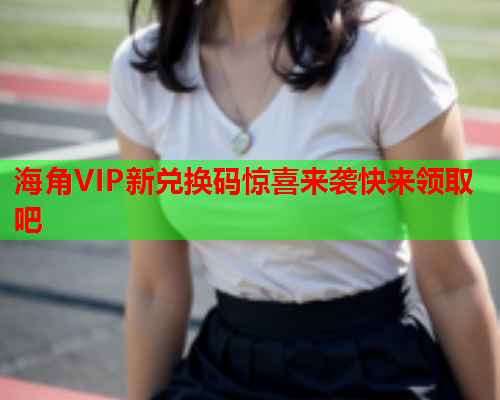 海角VIP新兑换码惊喜来袭快来领取吧